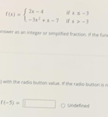 if x≤ -3
f(x)=beginarrayl 2x-4 -3x^2+x-7endarray. if x>-3
nswer as an integer or simplified fraction. If the fun 
s) with the radio button value. If the radio button is n
f(-5)=□ Undefined