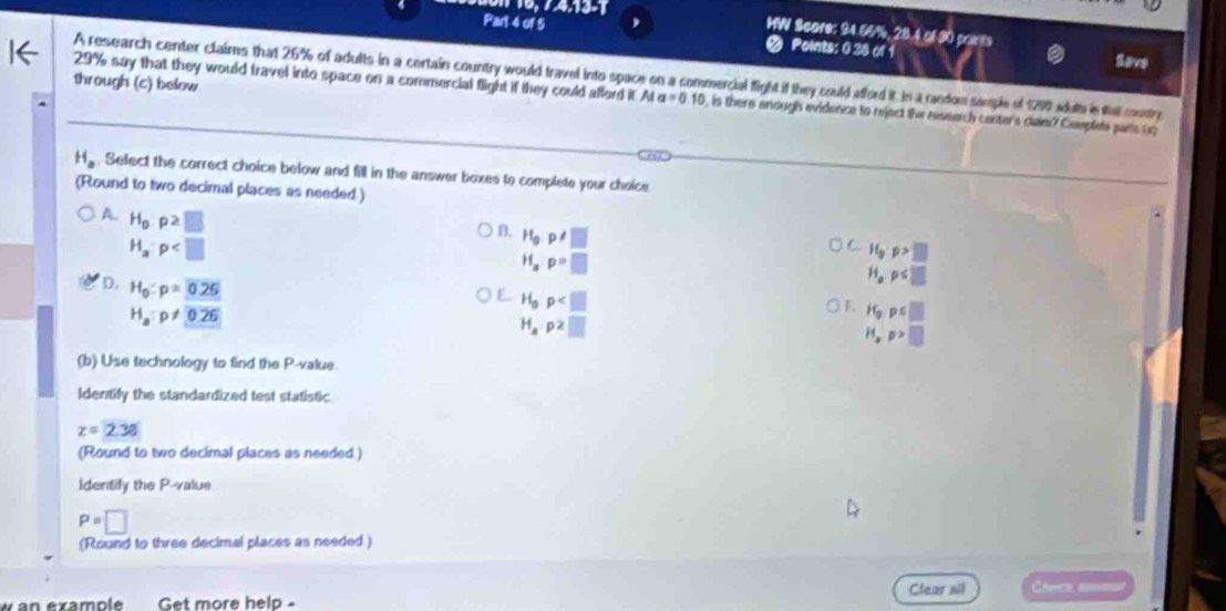 WW Score: 94.56%, 28.4 of 30 paints
Part 4 of 5 Points: 0 38 of 1 Save
through (c) below. A research center claims that 26% of adults in a certain country would travel into space on a commercial flight if they could afford it In a raedom semple of 1290 wduth in that coty 29% say that they would travel into space on a commercial flight if they could afford it. At a=0.10 is there anough evidence to reject the research canter's clanr? Cemplets pars ug
H_a. Select the correct choice below and fill in the answer boxes to complete your choice
(Round to two decimal places as needed )
A. H_0p2□
H_a:p
D. H_0p!= □ H_op≤ □
H_ap=□
H_0· p>□
D. H_0:p=0.26
H_0p
H_a:p!= 0.26
E. H_3ps□
H_ap2□
H_xp>□
(b) Use technology to find the P -value.
Identify the standardized test statistic
z=2.38
(Round to two decimal places as needed )
Identify the P -value
P=□
(Round to three decimal places as needed.)
Clear sil Cherca a=
w an example Get more help -