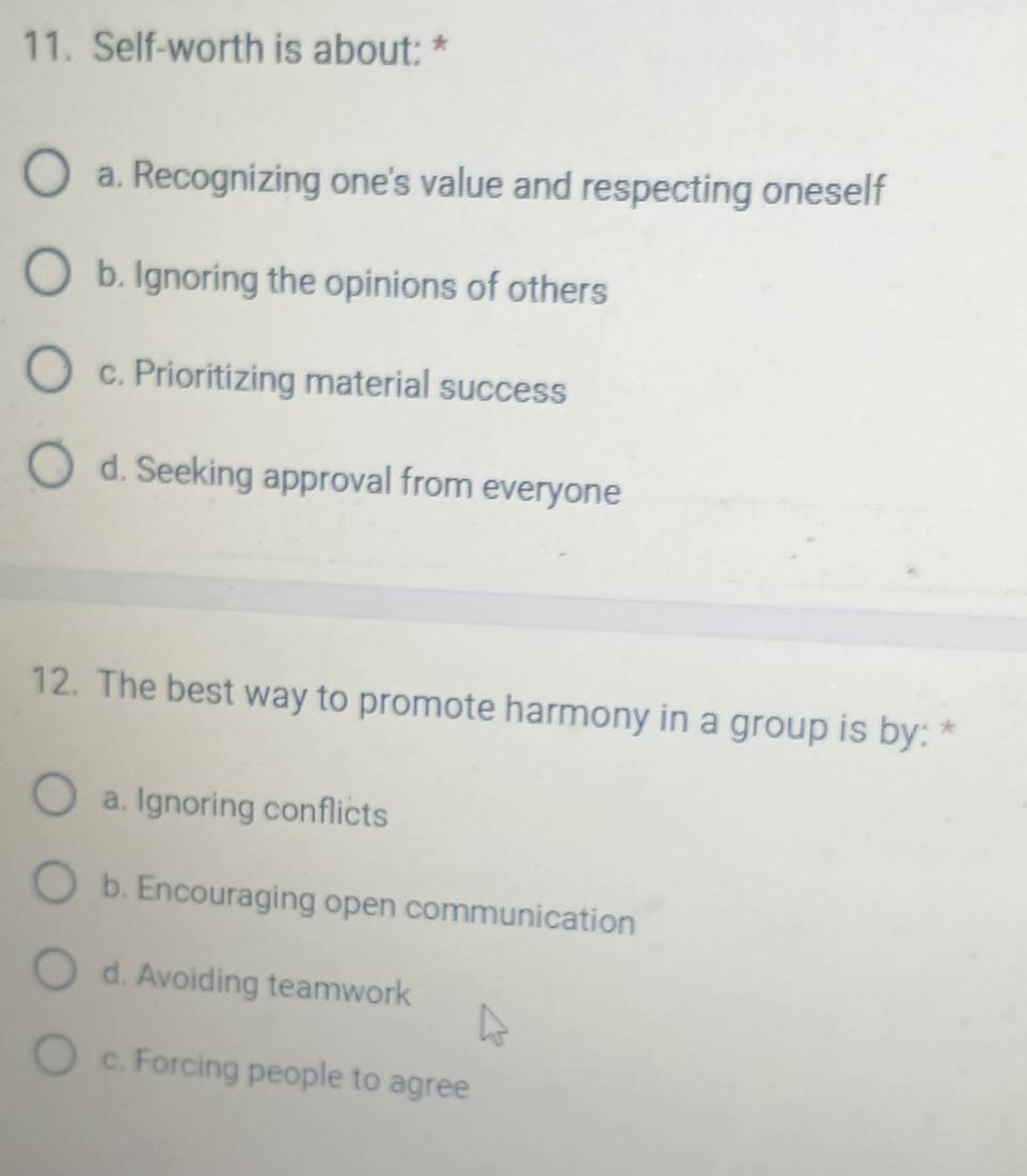 Self-worth is about: *
a. Recognizing one's value and respecting oneself
b. Ignoring the opinions of others
c. Prioritizing material success
d. Seeking approval from everyone
12. The best way to promote harmony in a group is by: *
a. Ignoring conflicts
b. Encouraging open communication
d. Avoiding teamwork
c. Forcing people to agree