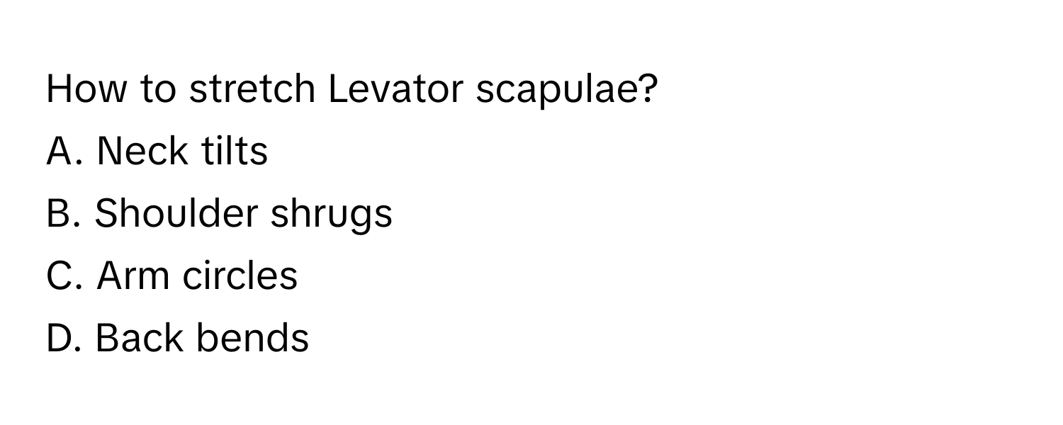 How to stretch Levator scapulae?
A. Neck tilts
B. Shoulder shrugs
C. Arm circles
D. Back bends