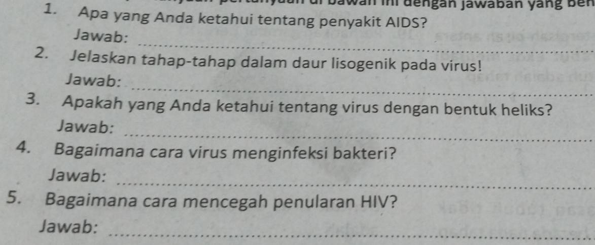 Jawan ini đengan jawaban yang ben 
1. Apa yang Anda ketahui tentang penyakit AIDS? 
_ 
Jawab: 
2. Jelaskan tahap-tahap dalam daur lisogenik pada virus! 
_ 
Jawab: 
3. Apakah yang Anda ketahui tentang virus dengan bentuk heliks? 
_ 
Jawab: 
4. Bagaimana cara virus menginfeksi bakteri? 
_ 
Jawab: 
5. Bagaimana cara mencegah penularan HIV? 
Jawab:_