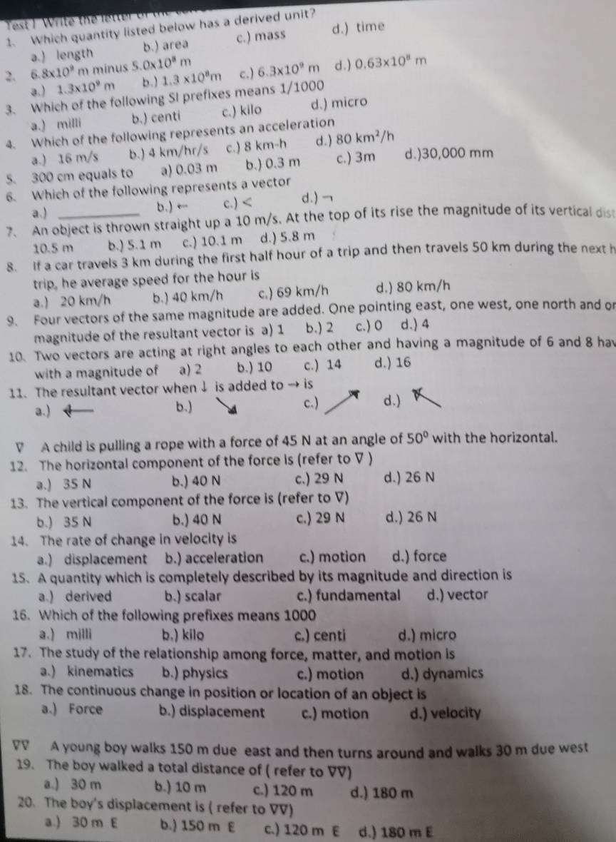 est 1 Write the letter or 
1. Which quantity listed below has a derived unit?
a.) length b.) area c.) mass d.) time
2. 6.8* 10^9 m minus 5 0* 10^8m d. ) 0.63* 10^8m
a.) 1.3* 10^9m b.) 1.3* 10^8m c.) 6.3* 10^9m
3. Which of the following SI prefixes means 1/1000
a.) milli b.) centi c.) kilo d.) micro
4. Which of the following represents an acceleration
a.) 16 m/s b.) 4 km/hr/s c.) 8 km-h d.) 80km^2/h
5. 300 cm equals to a) 0.03 m b.) 0.3 m c.) 3m d.)30,000 mm
6. Which of the following represents a vector
a.) b.) ← c.) d.) →
7. An object is thrown straight up a 10 m/s. At the top of its rise the magnitude of its vertical dis
10.5 m b.) 5.1 m c.) 10.1 m d.) 5.8 m
8. If a car travels 3 km during the first half hour of a trip and then travels 50 km during the next h
trip, he average speed for the hour is
a.) 20 km/h b.) 40 km/h c.) 69 km/h d.) 80 km/h
9. Four vectors of the same magnitude are added. One pointing east, one west, one north and or
magnitude of the resultant vector is a) 1 b.) 2 c.) 0 d.) 4
10. Two vectors are acting at right angles to each other and having a magnitude of 6 and 8 hav
with a magnitude of a) 2 b.) 10 c.) 14 d.) 16
11. The resultant vector when ↓ is added to is
a.) b.) c.) d . )
V A child is pulling a rope with a force of 45 N at an angle of 50° with the horizontal.
12. The horizontal component of the force is (refer to V )
a.) 35 N b.) 40 N c.) 29 N d.) 26 N
13. The vertical component of the force is (refer to V)
b.) 35 N b.) 40 N c.) 29 N d.) 26 N
14. The rate of change in velocity is
a.) displacement b.) acceleration c.) motion d.) force
15. A quantity which is completely described by its magnitude and direction is
a.) derived b.) scalar c.) fundamental d.) vector
16. Which of the following prefixes means 1000
a.) milli b.) kilo c.) centi d.) micro
17. The study of the relationship among force, matter, and motion is
a.) kinematics b.) physics c.) motion d.) dynamics
18. The continuous change in position or location of an object is
a.) Force b.) displacement c.) motion d.) velocity
VV A young boy walks 150 m due east and then turns around and walks 30 m due west
19. The boy walked a total distance of ( refer to VV)
a.) 30 m b.) 10 m c.) 120 m d.) 180 m
20. The boy's displacement is ( refer to VV)
a.) 30 m E b.) 150 m E c.) 120 m E d.) 180 m E