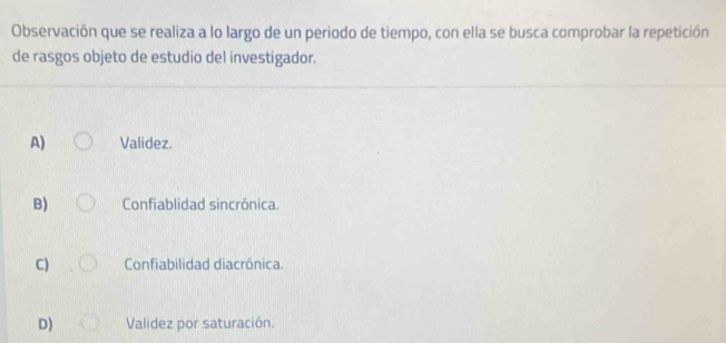 Observación que se realiza a lo largo de un periodo de tiempo, con ella se busca comprobar la repetición
de rasgos objeto de estudio del investigador.
A) Validez.
B) Confiablidad sincrónica.
C) Confiabilidad diacrónica.
D) Validez por saturación.