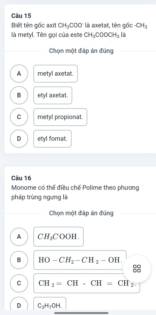 Biết tên gốc axit CH_3COO^- là axetat, tên ghat Oc-CH_3
là metyl. Tên gọi của este CH_3COOCH_3 là
Chọn một đáp án đúng
A metyl axetat.
B etyl axetat.
C metyl propionat.
D etyl fomat.
Câu 16
Monome có thể điều chế Polime theo phương
pháp trùng ngưng là
Chọn một đáp án đúng
A CH_3COOH.
B HO-CH_2-CH_2-OH. 
□□
C CH_2=CH-CH=CH_2.
D C_3H_7OH.