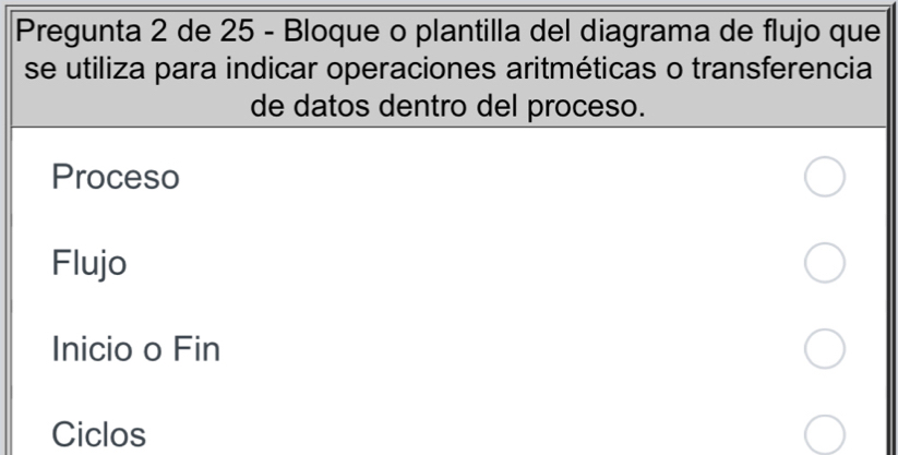 Pregunta 2 de 25 - Bloque o plantilla del diagrama de flujo que 
se utiliza para indicar operaciones aritméticas o transferencia 
de datos dentro del proceso. 
Proceso 
Flujo 
Inicio o Fin 
Ciclos