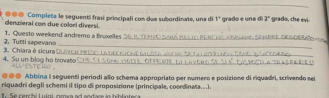 ●●● Completa le seguenti frasi principali con due subordinate, una di 1° grado e una di 2° grado, che evi- 
denzierai con due colori diversi. 
_ 
1. Questo weekend andremo a Bruxelles 
_ 
V ISI 
2. Tutti sapevano_ 
_ 
3. Chiara è sicura 
_ 
4. Su un blog ho trovato 
Abbina i seguenti periodi allo schema appropriato per numero e posizione di riquadri, scrivendo nei 
riquadri degli schemi il tipo di proposizione (principale, coordinata….). 
1. Se cerchi Luigi, prova ad andare in biblioteca