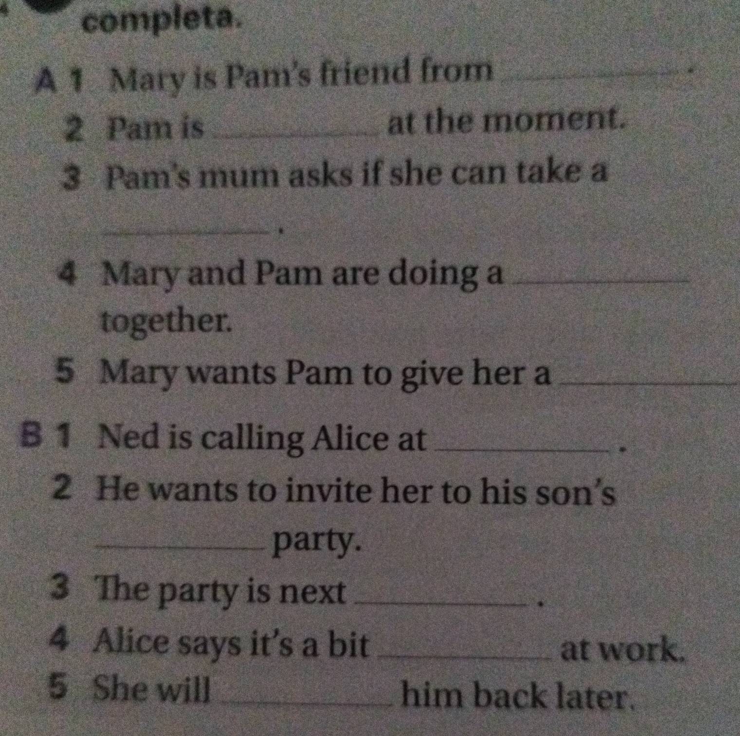 completa. 
A 1 Mary is Pam’s friend from_ 
2 Pam is _at the moment. 
3 Pam's mum asks if she can take a 
_、 
4 Mary and Pam are doing a_ 
together. 
5 Mary wants Pam to give her a_ 
B 1 Ned is calling Alice at_ 
. 
2 He wants to invite her to his son’s 
_party. 
3 The party is next_ 
. 
4 Alice says it’s a bit _at work. 
5 She will _him back later.