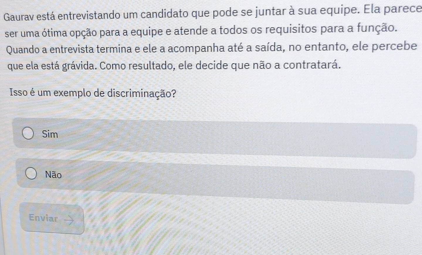 Gaurav está entrevistando um candidato que pode se juntar à sua equipe. Ela parece
ser uma ótima opção para a equipe e atende a todos os requisitos para a função.
Quando a entrevista termina e ele a acompanha até a saída, no entanto, ele percebe
que ela está grávida. Como resultado, ele decide que não a contratará.
Isso é um exemplo de discriminação?
Sim
Não
Enviar