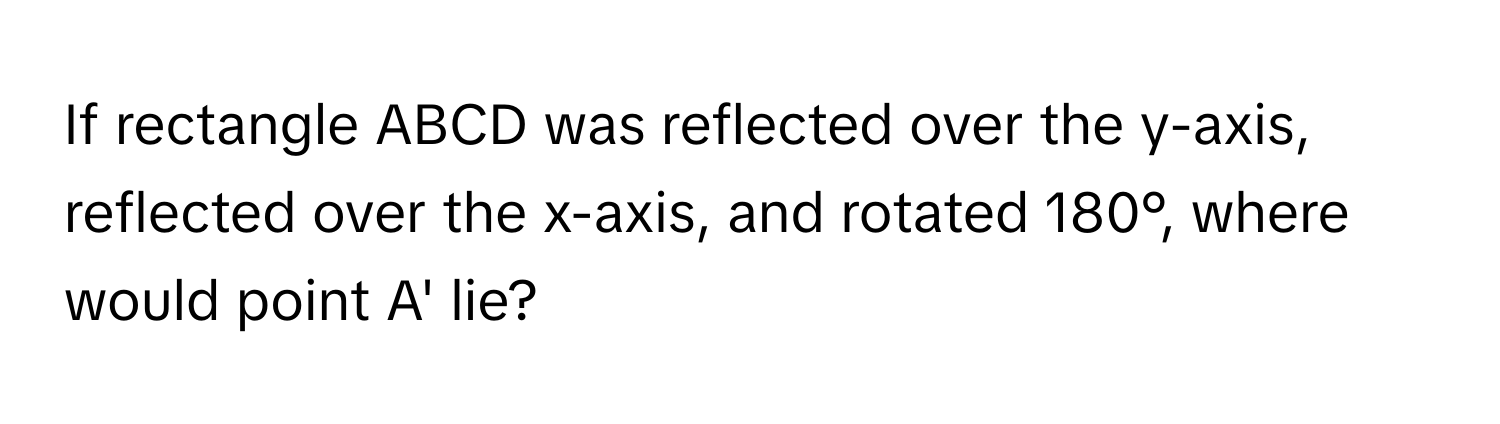 If rectangle ABCD was reflected over the y-axis, reflected over the x-axis, and rotated 180°, where would point A' lie?