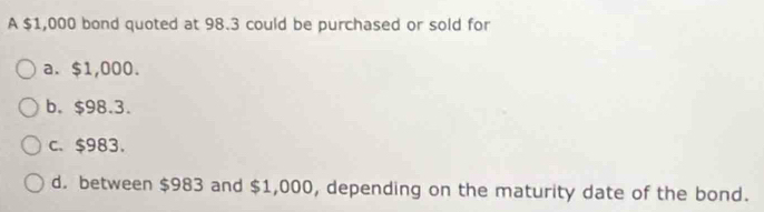 A $1,000 bond quoted at 98.3 could be purchased or sold for
a. $1,000.
b. $98.3.
c、 $983.
d. between $983 and $1,000, depending on the maturity date of the bond.