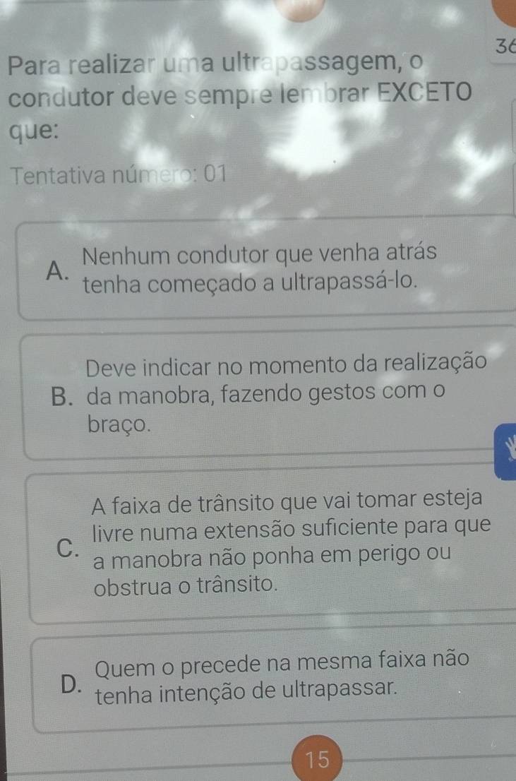 Para realizar uma ultrapassagem, o
condutor deve sempre lembrar EXCETO
que:
Tentativa número: 01
A. Nenhum condutor que venha atrás
tenha começado a ultrapassá-lo.
Deve indicar no momento da realização
B. da manobra, fazendo gestos com o
braço.
A faixa de trânsito que vai tomar esteja
C. livre numa extensão suficiente para que
a manobra não ponha em perigo ou
obstrua o trânsito.
D. Quem o precede na mesma faixa não
tenha intenção de ultrapassar.
15