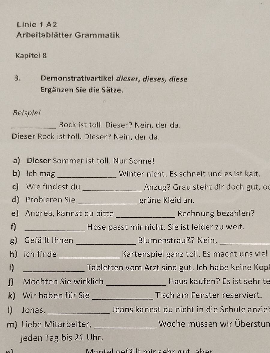 Linie 1 A2 
Arbeitsblätter Grammatik 
Kapitel 8 
3. Demonstrativartikel dieser, dieses, diese 
Ergänzen Sie die Sätze. 
Beispiel 
_Rock ist toll. Dieser? Nein, der da. 
Dieser Rock ist toll. Dieser? Nein, der da. 
a) Dieser Sommer ist toll. Nur Sonne! 
b) Ich mag_ Winter nicht. Es schneit und es ist kalt. 
c) Wie findest du _Anzug? Grau steht dir doch gut, oc 
d) Probieren Sie _grüne Kleid an. 
e) Andrea, kannst du bitte _Rechnung bezahlen? 
f) _Hose passt mir nicht. Sie ist leider zu weit. 
g) Gefällt Ihnen_ Blumenstrauß? Nein,_ 
h) Ich finde _Kartenspiel ganz toll. Es macht uns viel 
i) _Tabletten vom Arzt sind gut. Ich habe keine Kop 
j) Möchten Sie wirklich _Haus kaufen? Es ist sehr te 
k) Wir haben für Sie_ Tisch am Fenster reserviert. 
I) Jonas, _Jeans kannst du nicht in die Schule anzieł 
m) Liebe Mitarbeiter, _ Woche müssen wir Überstun 
jeden Tag bis 21 Uhr. 
Mantel gefällt mir sohr aut eber