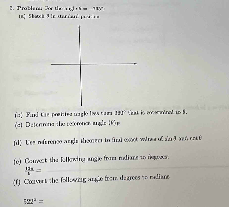 Problem: For the angle θ =-765° : 
(a) Sketch θ in standard position 
(b) Find the positive angle less then 360° that is coterminal to θ. 
(c) Determine the reference angle (θ) R
(d) Use reference angle theorem to find exact values of sin θ and cot θ
(e) Convert the following angle from radians to degrees:
 13π /9 =
(f) Convert the following angle from degrees to radians
522°=