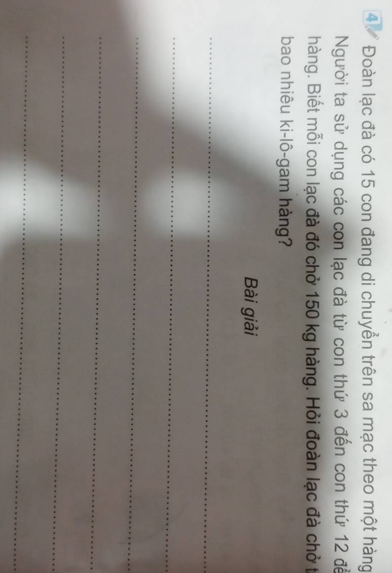 4 Đoàn lạc đà có 15 con đang di chuyển trên sa mạc theo một hàng 
Người ta sử dụng các con lạc đà từ con thứ 3 đến con thứ 12 để 
hàng. Biết mỗi con lạc đà đó chở 150 kg hàng. Hỏi đoàn lạc đà chở t 
bao nhiêu ki-lô-gam hàng? 
Bài giải 
_ 
_ 
_ 
_ 
_ 
_
