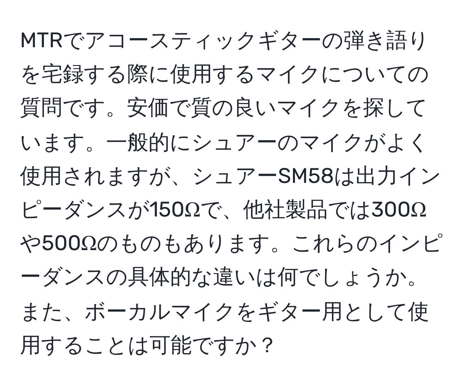 MTRでアコースティックギターの弾き語りを宅録する際に使用するマイクについての質問です。安価で質の良いマイクを探しています。一般的にシュアーのマイクがよく使用されますが、シュアーSM58は出力インピーダンスが150Ωで、他社製品では300Ωや500Ωのものもあります。これらのインピーダンスの具体的な違いは何でしょうか。また、ボーカルマイクをギター用として使用することは可能ですか？