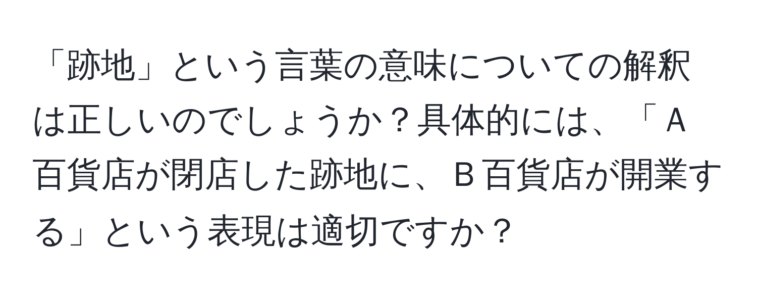 「跡地」という言葉の意味についての解釈は正しいのでしょうか？具体的には、「Ａ百貨店が閉店した跡地に、Ｂ百貨店が開業する」という表現は適切ですか？