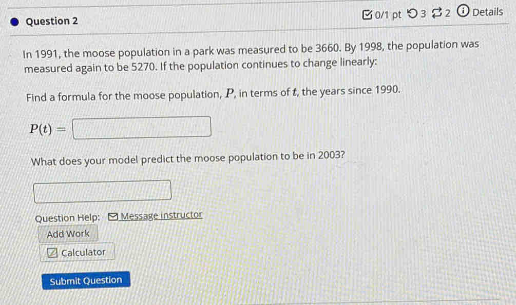 [ 0/1 pt つ 3 $ 2 ⓘ Details 
In 1991, the moose population in a park was measured to be 3660. By 1998, the population was 
measured again to be 5270. If the population continues to change linearly: 
Find a formula for the moose population, P, in terms of t, the years since 1990.
P(t)=
What does your model predict the moose population to be in 2003? 
Question Help: - Message instructor 
Add Work 
Calculator 
Submit Question