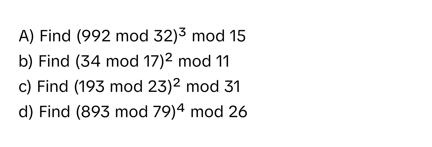 Find (992 mod 32)³ mod 15

b) Find (34 mod 17)² mod 11

c) Find (193 mod 23)² mod 31

d) Find (893 mod 79)⁴ mod 26