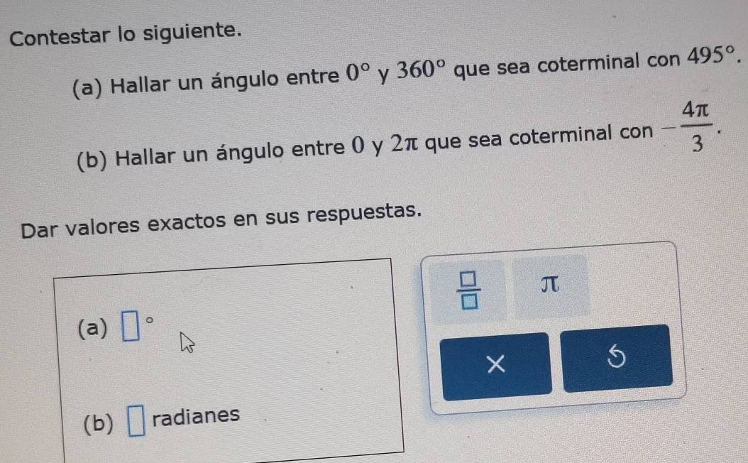 Contestar lo siguiente. 
(a) Hallar un ángulo entre 0° y 360° que sea coterminal con 495°. 
(b) Hallar un ángulo entre 0 y 2π que sea coterminal con - 4π /3 . 
Dar valores exactos en sus respuestas.
 □ /□   π
(a) □°
× 
(b) □ radianes