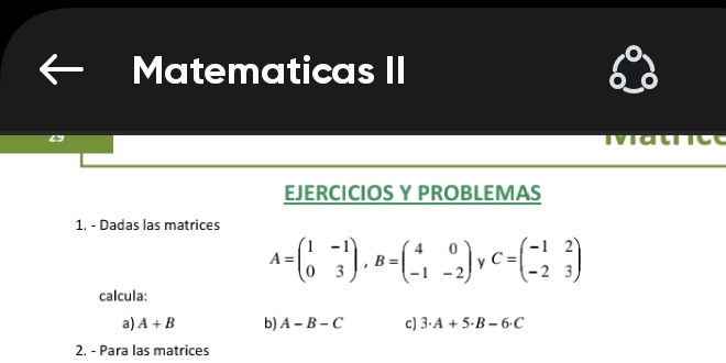 Matematicas II 
ivi a tict 
EJERCICIOS Y PROBLEMAS 
1. - Dadas las matrices
A=beginpmatrix 1&-1 0&3endpmatrix , B=beginpmatrix 4&0 -1&-2endpmatrix C=beginpmatrix -1&2 -2&3endpmatrix
calcula: 
a) A+B b) A-B-C c) 3· A+5· B-6· C
2. - Para las matrices