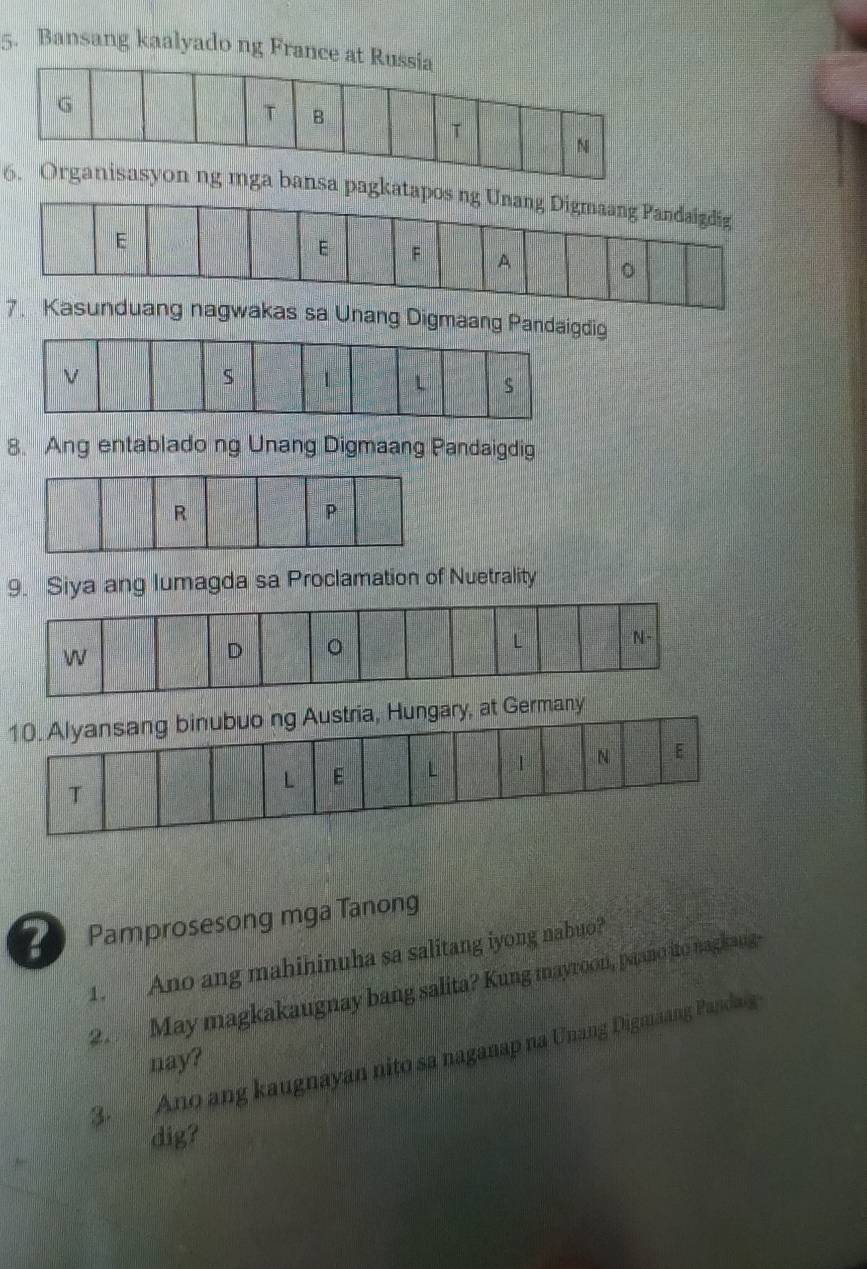 Bansang kaalyado ng France at Russia 
6. Organisasyon ng mga bansa pagkatapos ng Unang Digmaang Pandaigdig 
7. Kasunduang nagwakas sa Unang Digmaang Pandaigdig 
8. Ang entablado ng Unang Digmaang Pandaigdig 
9. Siya ang lumagda sa Proclamation of Nuetrality 
L 
W 
D 。 
N- 
10. Alyansang binubuo ng Austria, Hungary, at Germany 
L E L 1 N E 
T 
Pamprosesong mga Tanong 
1. Ano ang mahihinuha sa salitang iyong nabuo? 
2. May magkakaugnay bang salita? Kung mayroon, paano ito nagkang- 
3. Ano ang kaugnayan nito sa naganap na Unang Digmäang Pandaig 
nay? 
dig?