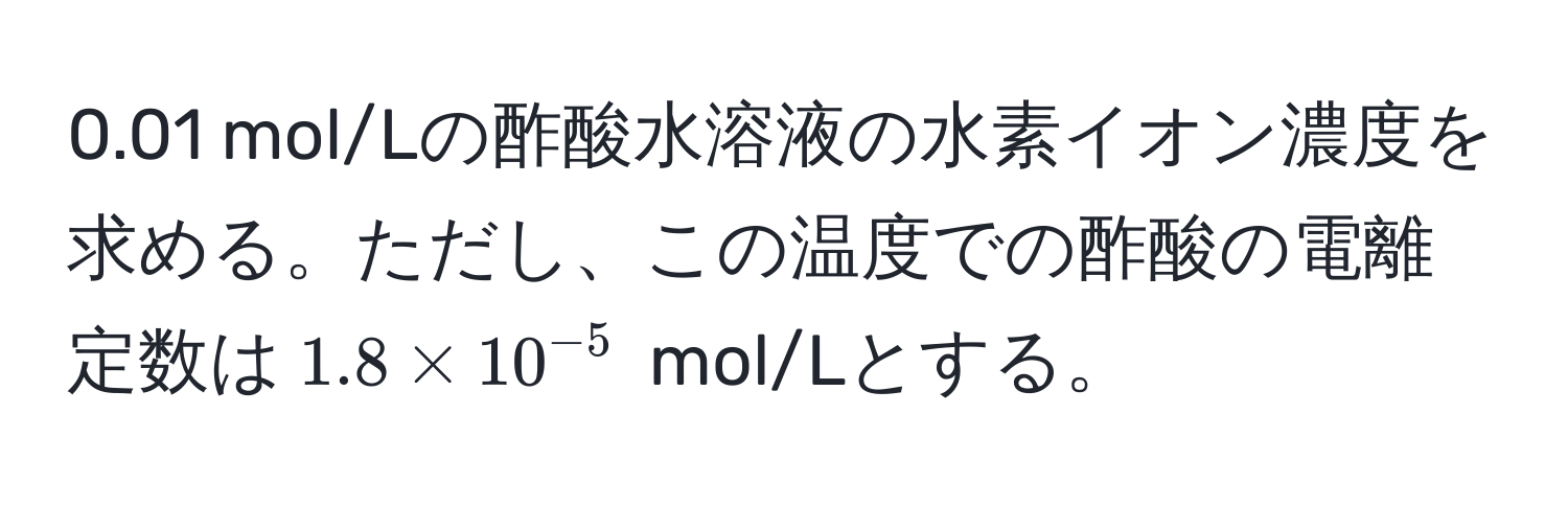 0.01 mol/Lの酢酸水溶液の水素イオン濃度を求める。ただし、この温度での酢酸の電離定数は$1.8 * 10^(-5)$ mol/Lとする。