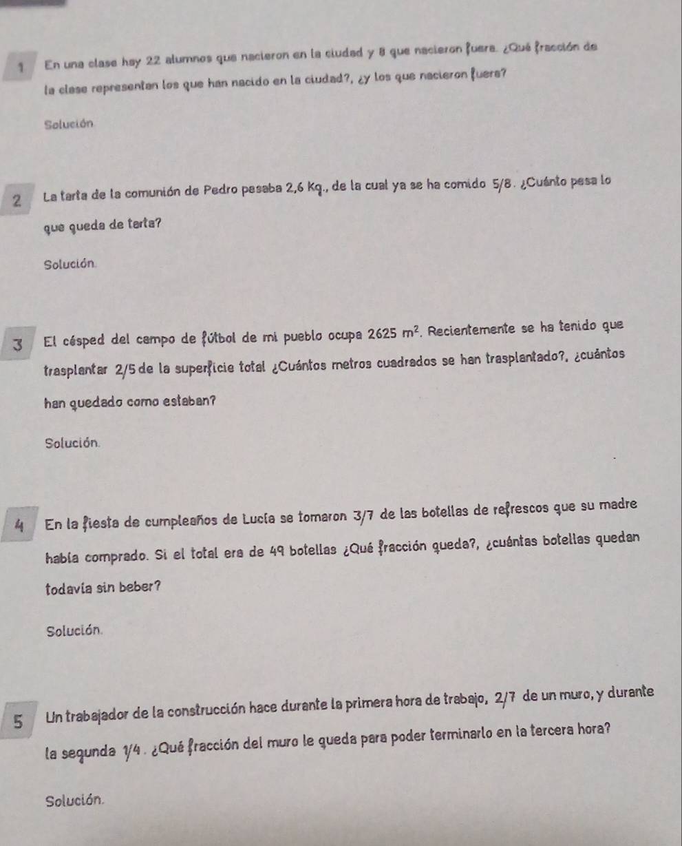 En una clase hay 22 alumnos que nacieron en la ciudad y 8 que nacieron fuera. ¿Qué fracción de 
la clase representan los que han nacido en la ciudad?, ¿y los que nacieron fuers? 
Solución 
2 La tarta de la comunión de Pedro pesaba 2,6 Kq., de la cual ya se ha comido 5/8. ¿Cuánto pesa lo 
que queda de tarta? 
Solución 
3 El césped del campo de fútbol de mi pueblo ocupa 2625m^2 , Recientemente se ha tenido que 
trasplantar 2/5 de la superficie total ¿Cuántos metros cuadrados se han trasplantado?. ¿cuántos 
han quedado como estaban? 
Solución. 
4 En la fiesta de cumpleaños de Lucía se tomaron 3/7 de las botellas de refrescos que su madre 
había comprado. Si el total era de 49 botellas ¿Qué fracción queda?, ¿cuántas botellas quedan 
todavia sin beber? 
Solución. 
5 / Un trabajador de la construcción hace durante la primera hora de trabajo, 2/7 de un muro, y durante 
la segunda 1/4. ¿Qué fracción del muro le gueda para poder terminarlo en la tercera hora? 
Solución.