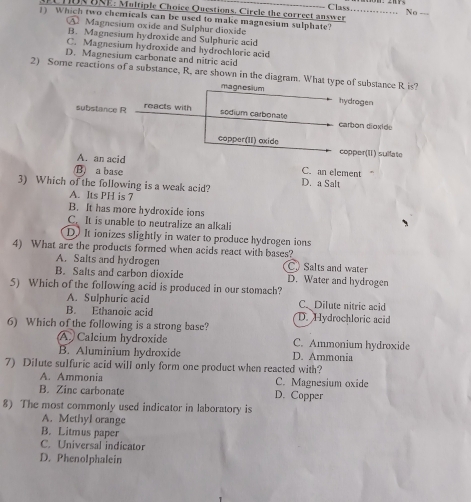 HUN UNE: Multiple Choice Questions. Circle the correct answer No ___
Class………
1) Which two chemicals can be used to make magnesium sulphate?
A Magnesium oxide and Sulphur dioxide
B. Magnesium hydroxide and Sulphuric acid
C. Magnesium hydroxide and hydrochlorie acid
D. Magnesium carbonate and nitric acid
2) Some reactions of a substance, R, are shown in the diagram. What type of substance R is?
magnesium hydragen
substance R reacts with
sédium carbonate carbon dioxide
copper(II) oxide copper(I) suilate
A. an acid
B) a base
C. an element
3) Which of the following is a weak acid? D. a Salt
A. Its PH is 7
B. It has more hydroxide ions
C. It is unable to neutralize an alkali
D. It ionizes slightly in water to produce hydrogen ions
4) What are the products formed when acids react with bases?
A. Salts and hydrogen C) Salts and water
B. Salts and carbon dioxide D. Water and hydrogen
5) Which of the following acid is produced in our stomach?
A. Sulphuric acid C Dilute nitric acid
B. Ethanoic acid D. Hydrochloric acid
6) Which of the following is a strong base?
A Calcium hydroxide C. Ammonium hydroxide
B. Aluminium hydroxide D. Ammonia
7) Dilute sulfuric acid will only form one product when reacted with?
A. Ammonia C. Magnesium oxide
B. Zinc carbonate D. Copper
8) The most commonly used indicator in laboratory is
A. Methyl orange
B. Litmus paper
C. Universal indicator
D. Phenolphalein