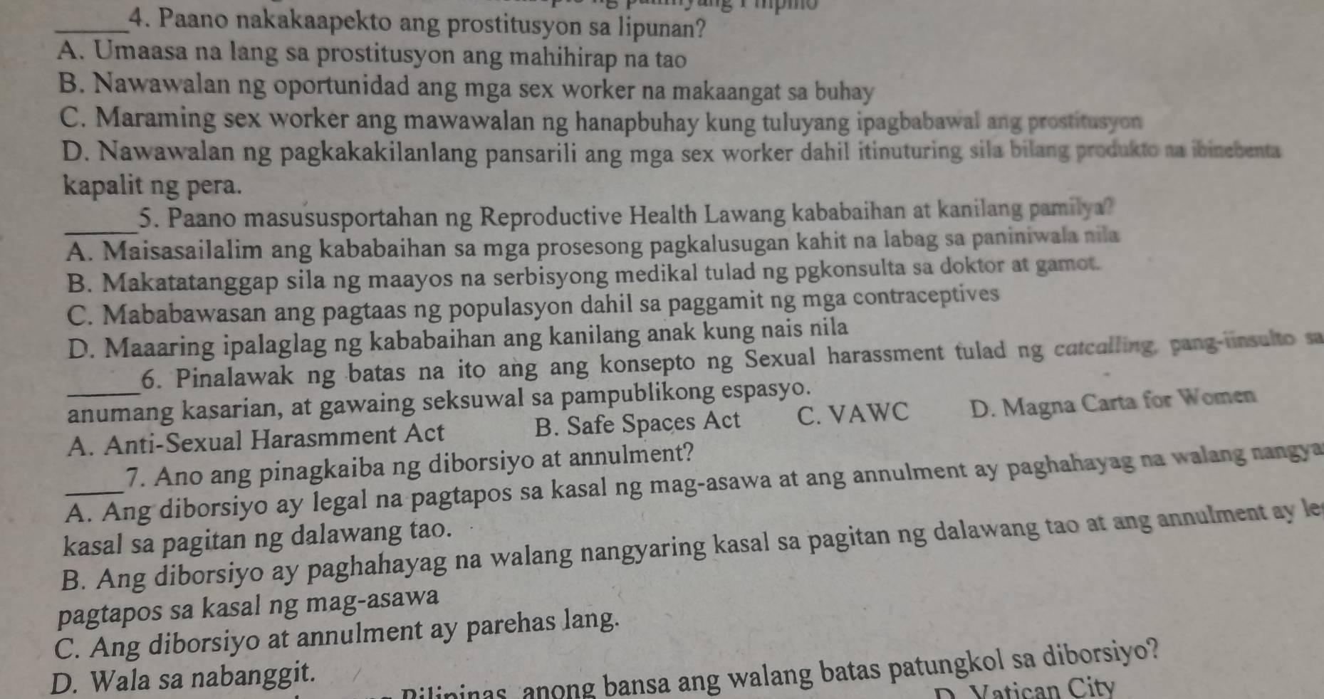 ng i mpmo
_4. Paano nakakaapekto ang prostitusyon sa lipunan?
A. Umaasa na lang sa prostitusyon ang mahihirap na tao
B. Nawawalan ng oportunidad ang mga sex worker na makaangat sa buhay
C. Maraming sex worker ang mawawalan ng hanapbuhay kung tuluyang ipagbabawal ang prostitusyon
D. Nawawalan ng pagkakakilanlang pansarili ang mga sex worker dahil itinuturing sila bilang produkto na ibinebenta
kapalit ng pera.
_5. Paano masususportahan ng Reproductive Health Lawang kababaihan at kanilang pamilya?
A. Maisasailalim ang kababaihan sa mga prosesong pagkalusugan kahit na labag sa paniniwala nila
B. Makatatanggap sila ng maayos na serbisyong medikal tulad ng pgkonsulta sa doktor at gamot.
C. Mababawasan ang pagtaas ng populasyon dahil sa paggamit ng mga contraceptives
D. Maaaring ipalaglag ng kababaihan ang kanilang anak kung nais nila
6. Pinalawak ng batas na ito ang ang konsepto ng Sexual harassment tulad ng catcalling, pang-iinsulto sa
anumang kasarian, at gawaing seksuwal sa pampublikong espasyo.
A. Anti-Sexual Harasmment Act B. Safe Spaces Act C. VAWC D. Magna Carta for Women
7. Ano ang pinagkaiba ng diborsiyo at annulment?
_A. Ang diborsiyo ay legal na pagtapos sa kasal ng mag-asawa at ang annulment ay paghahayag na walang nangya
kasal sa pagitan ng dalawang tao.
B. Ang diborsiyo ay paghahayag na walang nangyaring kasal sa pagitan ng dalawang tao at ang annulment ay le
pagtapos sa kasal ng mag-asawa
C. Ang diborsiyo at annulment ay parehas lang.
Dilininas anong bansa ang walang batas patungkol sa diborsiyo?
D. Wala sa nabanggit.
D. Vatican Citv