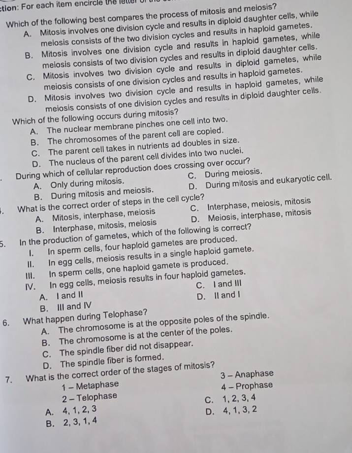 tion: For each item encircle theleter 
Which of the following best compares the process of mitosis and melosis?
A. Mitosis involves one division cycle and results in diploid daughter cells, while
melosis consists of the two division cycles and results in haploid gametes.
B. Mitosis involves one division cycle and results in haploid gametes, while
meiosis consists of two division cycles and results in diploid daughter cells.
C. Mitosis involves two division cycle and results in diploid gametes, while
meiosis consists of one division cycles and results in haploid gametes.
D. Mitosis involves two division cycle and results in haploid gametes, while
meiosis consists of one division cycles and results in diploid daughter cells.
Which of the following occurs during mitosis?
A. The nuclear membrane pinches one cell into two.
B. The chromosomes of the parent cell are copied.
C. The parent cell takes in nutrients ad doubles in size.
D. The nucleus of the parent cell divides into two nuclei.
a During which of cellular reproduction does crossing over occur?
A. Only during mitosis. C. During meiosis.
B. During mitosis and meiosis. D. During mitosis and eukaryotic cell.
4. What is the correct order of steps in the cell cycle?
A. Mitosis, interphase, meiosis C. Interphase, meiosis, mitosis
B. Interphase, mitosis, melosis D. Meiosis, interphase, mitosis
5. In the production of gametes, which of the following is correct?
I. In sperm cells, four haploid gametes are produced.
II. In egg cells, meiosis results in a single haploid gamete.
III. In sperm cells, one haploid gamete is produced.
IV. In egg cells, meiosis results in four haploid gametes.
A. I and II C. I and III
B. III and ⅣV D. II and I
6. What happen during Telophase?
A. The chromosome is at the opposite poles of the spindle.
B. The chromosome is at the center of the poles.
C. The spindle fiber did not disappear.
D. The spindle fiber is formed.
7. What is the correct order of the stages of mitosis?
1 - Metaphase 3 - Anaphase
4 - Prophase
2 - Telophase
C. 1, 2, 3, 4
A. 4, 1, 2, 3 D. 4, 1, 3, 2
B. 2, 3, 1, 4