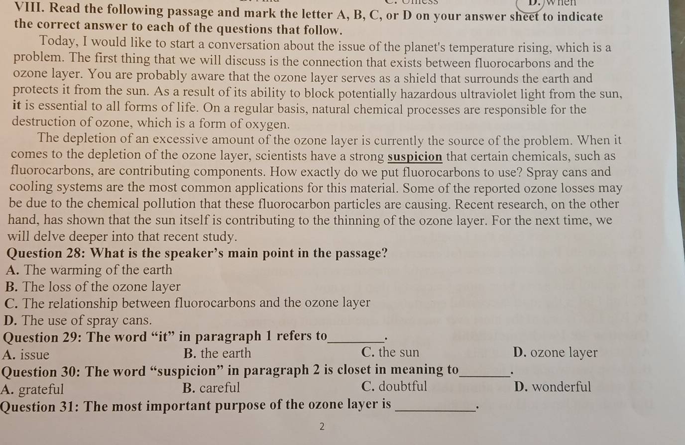 when
VIII. Read the following passage and mark the letter A, B, C, or D on your answer sheet to indicate
the correct answer to each of the questions that follow.
Today, I would like to start a conversation about the issue of the planet's temperature rising, which is a
problem. The first thing that we will discuss is the connection that exists between fluorocarbons and the
ozone layer. You are probably aware that the ozone layer serves as a shield that surrounds the earth and
protects it from the sun. As a result of its ability to block potentially hazardous ultraviolet light from the sun,
it is essential to all forms of life. On a regular basis, natural chemical processes are responsible for the
destruction of ozone, which is a form of oxygen.
The depletion of an excessive amount of the ozone layer is currently the source of the problem. When it
comes to the depletion of the ozone layer, scientists have a strong suspicion that certain chemicals, such as
fluorocarbons, are contributing components. How exactly do we put fluorocarbons to use? Spray cans and
cooling systems are the most common applications for this material. Some of the reported ozone losses may
be due to the chemical pollution that these fluorocarbon particles are causing. Recent research, on the other
hand, has shown that the sun itself is contributing to the thinning of the ozone layer. For the next time, we
will delve deeper into that recent study.
Question 28: What is the speaker’s main point in the passage?
A. The warming of the earth
B. The loss of the ozone layer
C. The relationship between fluorocarbons and the ozone layer
D. The use of spray cans.
Question 29: The word “it” in paragraph 1 refers to_
.
A. issue B. the earth C. the sun D. ozone layer
Question 30: The word “suspicion” in paragraph 2 is closet in meaning to_
A. grateful B. careful C. doubtful D. wonderful
Question 31: The most important purpose of the ozone layer is_
.
2