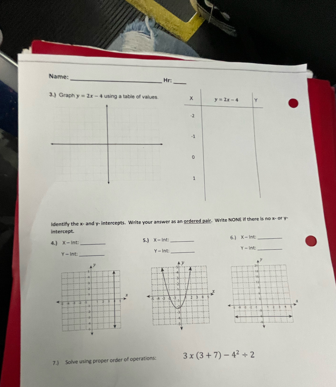 Name: _Hr:
3.) Graph y=2x-4 using a table of values. 
ldentify the x- and y- intercepts. Write your answer as an ordered pair. Write NONE if there is no x- or y-
intercept.
6.)
4.) X-ln t: _5.) X - Int:_ χ - lnt:_
Y -ln t: _
Y-ln t: _
Y-ln t _
 
7.) Solve using proper order of operations: 3* (3+7)-4^2/ 2