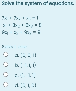 Solve the system of equations.
7x_1+7x_2+x_3=1
x_1+8x_2+8x_3=8
9x_1+x_2+9x_3=9
Select one:
a. (0,0,1)
b. (-1,1,1)
C. (1,-1,1)
d. (0,1,0)