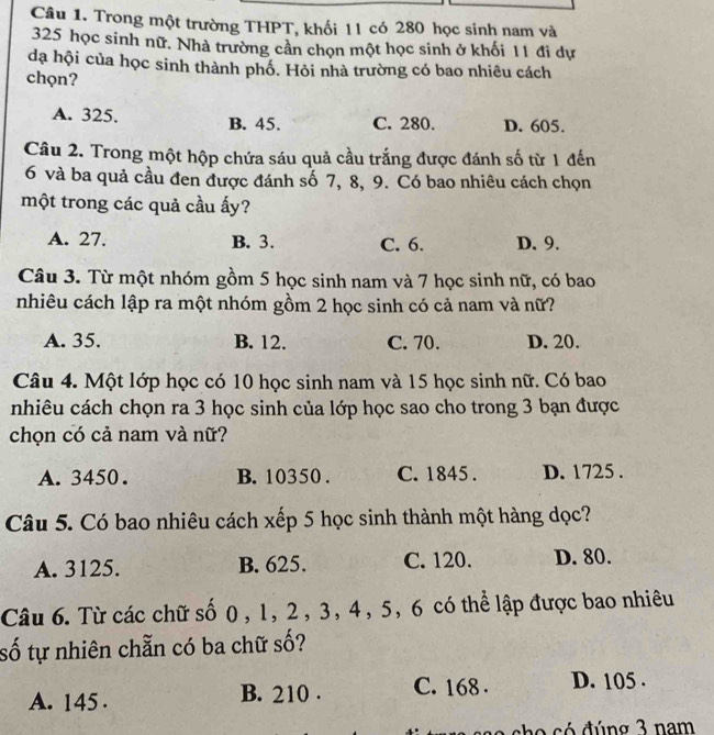 Trong một trường THPT, khối 11 có 280 học sinh nam và
325 học sinh nữ. Nhà trường cần chọn một học sinh ở khối 11 đi dự
dạ hội của học sinh thành phố. Hỏi nhà trường có bao nhiêu cách
chọn?
A. 325. B. 45. C. 280. D. 605.
Câu 2. Trong một hộp chứa sáu quả cầu trắng được đánh số từ 1 đến
6 và ba quả cầu đen được đánh số 7, 8, 9. Có bao nhiêu cách chọn
một trong các quả cầu ấy?
A. 27. B. 3. C. 6. D. 9.
Câu 3. Từ một nhóm gồm 5 học sinh nam và 7 học sinh nữ, có bao
nhiêu cách lập ra một nhóm gồm 2 học sinh có cả nam và nữ?
A. 35. B. 12. C. 70. D. 20.
Câu 4. Một lớp học có 10 học sinh nam và 15 học sinh nữ. Có bao
nhiêu cách chọn ra 3 học sinh của lớp học sao cho trong 3 bạn được
chọn có cả nam và nữ?
A. 3450. B. 10350. C. 1845. D. 1725.
Câu 5. Có bao nhiêu cách xếp 5 học sinh thành một hàng dọc?
A. 3125. B. 625. C. 120. D. 80.
Câu 6. Từ các chữ số 0, 1, 2, 3, 4, 5, 6 có thể lập được bao nhiêu
số tự nhiên chẵn có ba chữ số?
A. 145. B. 210. C. 168. D. 105.
s o c ó đúng 3 nam