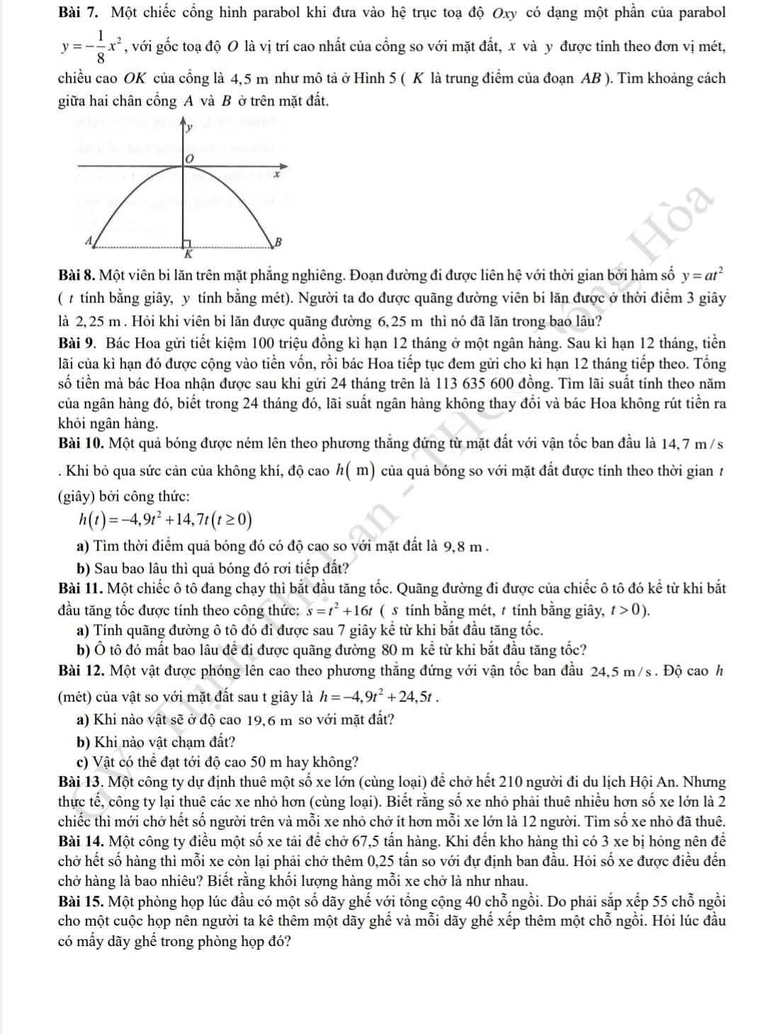 Một chiếc cổng hình parabol khi đưa vào hệ trục toạ độ Oxy có dạng một phần của parabol
y=- 1/8 x^2 , với gốc toạ độ O là vị trí cao nhất của cổng so với mặt đất, x và y được tính theo đơn vị mét,
chiều cao OK của cổng là 4,5 m như mô tả ở Hình 5 ( K là trung điểm của đoạn AB ). Tìm khoảng cách
giữa hai chân cổng A và B ở trên mặt đất.
Bài 8. Một viên bi lăn trên mặt phẳng nghiêng. Đoạn đường đi được liên hệ với thời gian bởi hàm số y=at^2
( # tính bằng giây, y tính bằng mét). Người ta đo được quãng đường viên bi lăn được ở thời điểm 3 giây
là 2,25 m . Hỏi khi viên bi lăn được quãng đường 6,25 m thì nó đã lăn trong bao lâu?
Bài 9. Bác Hoa gửi tiết kiệm 100 triệu đồng kì hạn 12 tháng ở một ngân hàng. Sau kì hạn 12 tháng, tiền
lãi của kì hạn đó được cộng vào tiền vốn, rồi bác Hoa tiếp tục đem gửi cho kì hạn 12 tháng tiếp theo. Tổng
số tiền mà bác Hoa nhận được sau khi gửi 24 tháng trên là 113 635 600 đồng. Tìm lãi suất tính theo năm
của ngân hàng đó, biết trong 24 tháng đó, lãi suất ngân hàng không thay đổi và bác Hoa không rút tiền ra
khỏi ngân hàng.
Bài 10. Một quả bóng được ném lên theo phương thắng đứng từ mặt đất với vận tốc ban đầu là 14,7 m /s
. Khi bỏ qua sức cản của không khí, độ cao h( m) của quả bóng so với mặt đất được tính theo thời gian t
(giây) bởi công thức:
h(t)=-4,9t^2+14,7t(t≥ 0)
a) Tìm thời điểm quả bóng đó có độ cao so với mặt đất là 9,8 m .
b) Sau bao lâu thì quả bóng đó rơi tiếp đất?
Bài 11. Một chiếc ô tô đang chạy thì bắt đầu tăng tốc. Quãng đường đi được của chiếc ô tô đó kể từ khi bắt
đầu tăng tốc được tính theo công thức: s=t^2+16t ( s tính bằng mét, t tính bằng giây, t>0).
a) Tính quãng đường ô tô đó đi được sau 7 giây kể từ khi bắt đầu tăng tốc.
b) Ô tô đó mất bao lâu để đi được quãng đường 80 m kể từ khi bắt đầu tăng tốc?
Bài 12. Một vật được phóng lên cao theo phương thắng đứng với vận tốc ban đầu 24,5 m/s . Độ cao h
(mét) của vật so với mặt đất sau t giây là h=-4,9t^2+24,5t.
a) Khi nào vật sẽ ở độ cao 19,6 m so với mặt đất?
b) Khi nào vật chạm đất?
c) Vật có thể đạt tới độ cao 50 m hay không?
Bài 13. Một công ty dự định thuê một số xe lớn (cùng loại) để chở hết 210 người đi du lịch Hội An. Nhưng
thực tế, công ty lại thuê các xe nhỏ hơn (cùng loại). Biết rằng số xe nhỏ phải thuê nhiều hơn số xe lớn là 2
chiếc thì mới chở hết số người trên và mỗi xe nhỏ chở ít hơn mỗi xe lớn là 12 người. Tìm số xe nhỏ đã thuê.
Bài 14. Một công ty điều một số xe tải để chở 67,5 tấn hàng. Khi đến kho hàng thì có 3 xe bị hóng nên để
chở hết số hàng thì mỗi xe còn lại phải chở thêm 0,25 tấn so với đự định ban đầu. Hỏi số xe được điều đến
chở hàng là bao nhiêu? Biết rằng khối lượng hàng mỗi xe chở là như nhau.
Bài 15. Một phòng họp lúc đầu có một số dãy ghế với tổng cộng 40 chỗ ngồi. Do phải sắp xếp 55 chỗ ngồi
cho một cuộc họp nên người ta kê thêm một dãy ghể và mỗi dãy ghể xếp thêm một chỗ ngồi. Hỏi lúc đầu
có mấy dãy ghế trong phòng họp đó?