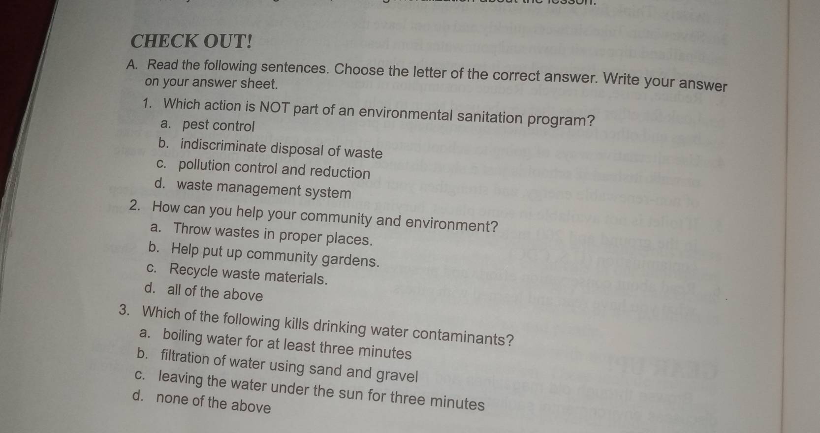 CHECK OUT!
A. Read the following sentences. Choose the letter of the correct answer. Write your answer
on your answer sheet.
1. Which action is NOT part of an environmental sanitation program?
a. pest control
b. indiscriminate disposal of waste
c. pollution control and reduction
d. waste management system
2. How can you help your community and environment?
a. Throw wastes in proper places.
b. Help put up community gardens.
c. Recycle waste materials.
d. all of the above
3. Which of the following kills drinking water contaminants?
a. boiling water for at least three minutes
b. filtration of water using sand and gravel
c. leaving the water under the sun for three minutes
d. none of the above