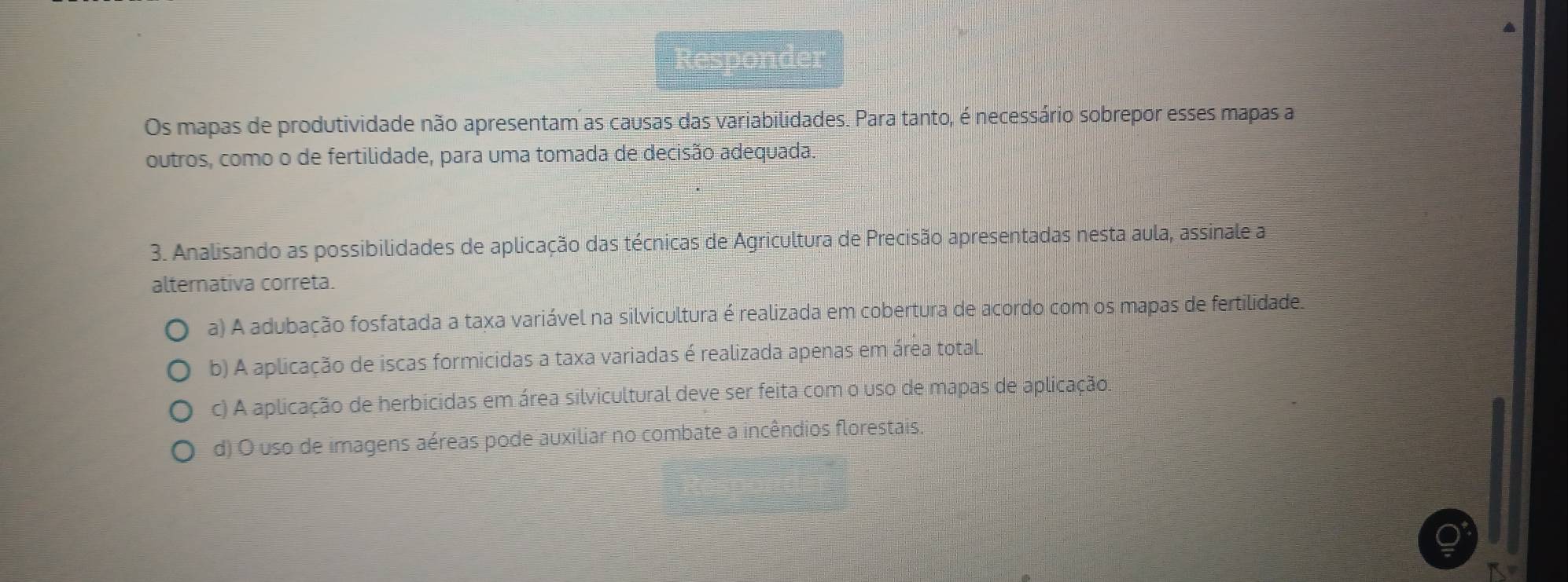 Os mapas de produtividade não apresentam as causas das variabilidades. Para tanto, é necessário sobrepor esses mapas a
outros, como o de fertilidade, para uma tomada de decisão adequada.
3. Analisando as possibilidades de aplicação das técnicas de Agricultura de Precisão apresentadas nesta aula, assinale a
alternativa correta.
a) A adubação fosfatada a taxa variável na silvicultura é realizada em cobertura de acordo com os mapas de fertilidade.
b) A aplicação de iscas formicidas a taxa variadas é realizada apenas em área total.
c) A aplicação de herbicidas em área silvicultural deve ser feita com o uso de mapas de aplicação.
d) O uso de imagens aéreas pode auxiliar no combate a incêndios florestais.