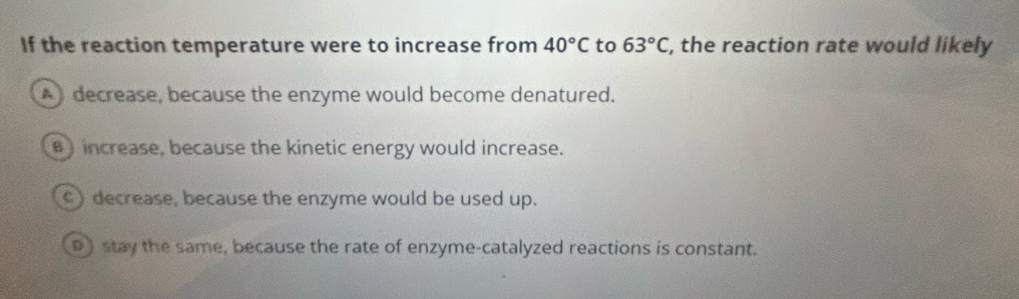 If the reaction temperature were to increase from 40°C to 63°C , the reaction rate would likely
decrease, because the enzyme would become denatured.
)increase, because the kinetic energy would increase.
) decrease, because the enzyme would be used up.
D stay the same, because the rate of enzyme-catalyzed reactions is constant.