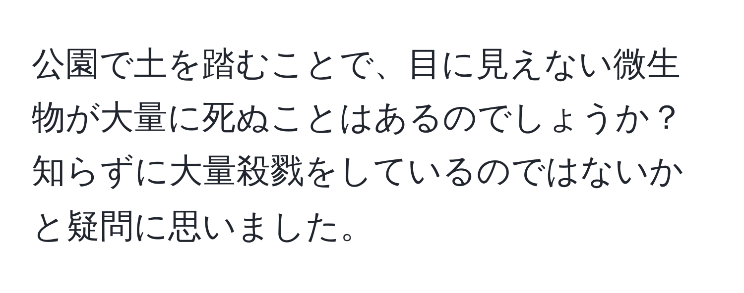 公園で土を踏むことで、目に見えない微生物が大量に死ぬことはあるのでしょうか？知らずに大量殺戮をしているのではないかと疑問に思いました。