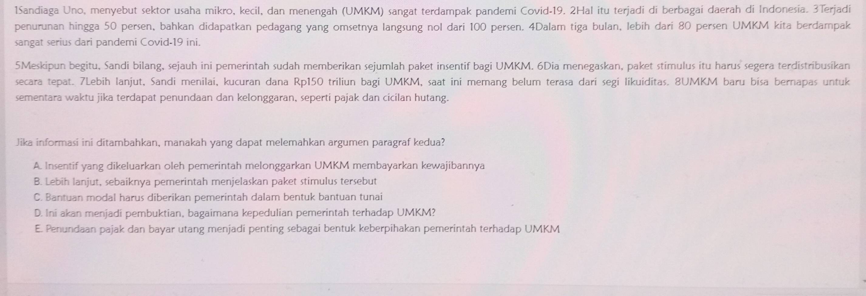 1Sandiaga Uno, menyebut sektor usaha mikro, kecil, dan menengah (UMKM) sangat terdampak pandemi Covid- 19. 2Hal itu terjadi di berbagai daerah di Indonesia. 3Terjadi
penurunan hingga 50 persen, bahkan didapatkan pedagang yang omsetnya langsung nol dari 100 persen. 4Dalam tiga bulan, lebih dari 80 persen UMKM kita berdampak
sangat serius dari pandemi Covid- 19 ini.
5Meskipun begitu, Sandi bilang, sejauh ini pemerintah sudah memberikan sejumlah paket insentif bagi UMKM. 6Dia menegaskan, paket stimulus itu harus segera terdistribusikan
secara tepat. 7Lebih lanjut, Sandi menilai, kucuran dana Rp150 triliun bagi UMKM, saat ini memang belum terasa dari segi likuiditas. 8UMKM baru bisa bernapas untuk
sementara waktu jika terdapat penundaan dan kelonggaran, seperti pajak dan cicilan hutang.
Jika informasi ini ditambahkan, manakah yang dapat melemahkan argumen paragraf kedua?
A Insentif yang dikeluarkan oleh pemerintah melonggarkan UMKM membayarkan kewajibannya
B. Lebih lanjut, sebaiknya pemerintah menjelaskan paket stimulus tersebut
C. Bantuan modal harus diberikan pemerintah dalam bentuk bantuan tunai
D. Ini akan menjadi pembuktian, bagaimana kepedulian pemerintah terhadap UMKM?
E. Penundaan pajak dan bayar utang menjadi penting sebagai bentuk keberpihakan pemerintah terhadap UMKM