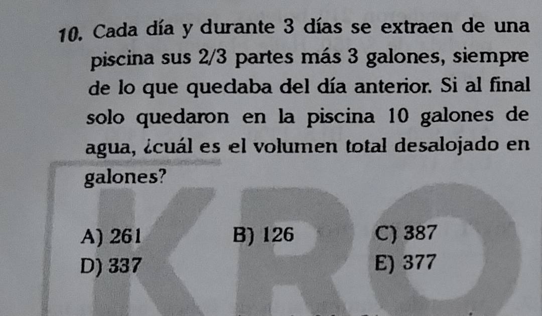 Cada día y durante 3 días se extraen de una
piscina sus 2/3 partes más 3 galones, siempre
de lo que queclaba del día anterior. Si al final
solo quedaron en la piscina 10 galones de
áagua, ¿cuál es el volumen total desalojado en
galones?
A) 261 B) 126 C) 387
D) 337 E) 377