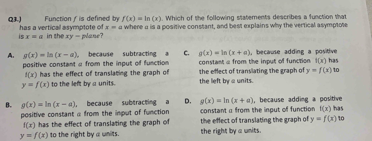 Q3.) Function fis defined by f(x)=ln (x). Which of the following statements describes a function that
has a vertical asymptote of x=a where a is a positive constant, and best explains why the vertical asymptote
is x=a in the xy-pla he?
A. g(x)=ln (x-a) , because subtracting a C. g(x)=ln (x+a) , because adding a positive
positive constant a from the input of function constant a from the input of function f(x) has
f(x) has the effect of translating the graph of the effect of translating the graph of y=f(x) to
y=f(x) to the left by a units. the left by a units.
B. g(x)=ln (x-a) , because subtracting a D. g(x)=ln (x+a) , because adding a positive
positive constant a from the input of function constant a from the input of function f(x) has
f(x) has the effect of translating the graph of the effect of translating the graph of y=f(x) to
y=f(x) to the right by a units. the right by a units.