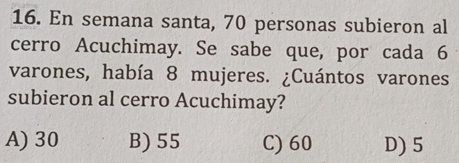 En semana santa, 70 personas subieron al
cerro Acuchimay. Se sabe que, por cada 6
varones, había 8 mujeres. ¿Cuántos varones
subieron al cerro Acuchimay?
A) 30 B) 55 C) 60 D) 5