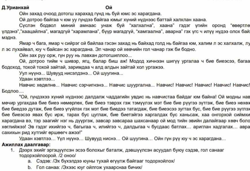 Д.Урианхай Oй
Ойн захад очоод дотогш харахад гγнд нь буй юомс эс харагдана.
Οй дοτроо байгаа ч юοм уу гундзз байгаа Ιомыг хуний нуднзэс баттай халхлан хаана.
Суслэн бодвол миний амнаас унаж буй “халхална”, хаана” гэдэг угийн оронд “θвертле
γулдэнэ”,"Χаацайлна", магадгγй “харамлана”, буγр магадгγй, “хамгаална”, аварна” гэх γгс ч илγу нγдээ олох бай
M3ДH3.
Амар ч бага, ямар ч сийрэг ой байлаа гэсэн захад нь байхад голд нь байгаа юм, халим л эс халхалж, лу
л эс лухайвал, юу ч байсан эс харагдана. Эл чанар ой хевчийн гол чанар гэж би бодно.
Ойн зах руу орж, гγн руу нь лавхан дотогшиллоо...
Οй, дотроо тийм ч шивэр, ягц, балар биш аж! Модод хичнээн шигγγ ургалаа ч бие биеэсээ, багаа
бодοхοд, τοχοй τοхοй зайτай, заримдаа ч алд алдын зайτай хοл ургажээ.
Уул нуунэ... Шувууд нисзлдзнэ... Ой шуугина...
Удаан хэвтлээ...
Навчис хеделне... Навчис сэрчигнэнэ... Навчис шуургална... Навчис! Навчис! Навчис! Навчис! Навчис!
Бодπoo....
"Οй, гундэхээ хуний нуднээс далдалж чаддагийη увдис нь навчистаа байдаг юοм байна! Ой модны нав
мечир ургахдаа бие биеэ немерлех, бие биез тэврэх гэж тэмуулэх мэт бие бие рγγгээ зутгэж, бие биеэ нехеж
бие биедээ дутаж, бие биез γгγйлэх гэх мэт бие биедээ татагдаж, бие биезсээ зугтах бус, бие бие руγгээ зγглэх
бие биезсээ явах бус ирж, тарах бус цуглаж, бие биетэйгээ харгалдах бус ханьсаж, хаа онгорхοй сиймхи
Χарагдана вэ, тэр заагийг нэг нь дуургэж, завсар завсараа Шахсанаар ой мод тийн звийн далайгаар хθвч боло
Χəглийжээ! Эв гэдэг ихийгээ ч, багыгаа ч, илийгээ ч, далдыгаа ч бусдаас батлах... ариглан хадгалах... авра
сахихын рид хутгийг ершеегч ажээ!"
Удаан хэвтлээ... Υул нуγнэ... Шувууд ниснэ... Ой шуугина... Ойн гун рγγ юу ч эс харагдана...
Αжиллах даалгавар:
1. Дээрх зхийг эргэцуулсэн зсээ болохыг баталж, дзвшуулсэн асуудал буюу сэдэв, гол санааг
Τοдорχοйπоорой. /2 оноо/
a. Сэдэв: /Эх бγхэлдээ юοуныι τухай егγγлж байгааг тοдοрхοйлοх/
b. Гол санаа: /Эхзэс юуг ойлгож ухаарснаа бичих/