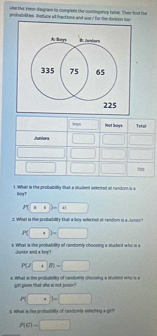 Use the Vern diagram to complete the contingency table. Then find the
probabilities. Reduce all fractions and use / for the division bar
boys Not boys Total
Juniors □  □ /□   v_0=□ 2v_0) 
□ (-3,4)
□ □ □ 700
1. What is the probability that a student selected at random is a
boy?
P(boxed 8:)=boxed 41
2. What is the probability that a boy selected at random is a Junior?
P (□ )=□
3. What is the probability of randomly choosing a student who is a
Junior and a boy?
P(J:B)=□
4. What is the probability of randomly choosing a student who is a
girl given that she is not junior?
P(□ :)=□.S. What is the probability of randomly selecting a girl?
P(G)=□