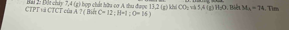 Baking soda. 
Bài 2: Đột cháy 7,4 (g) hợp chất hữu cơ A thu được 13,2 (g) khí CO_2 và 5,4 (g) H_2O. Biết M_A=74. Tìm 
CTPT và CTCT của A ? ( Biết C=12; H=1; O=16)