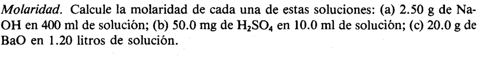 Molaridad. Calcule la molaridad de cada una de estas soluciones: (a) 2.50 g de Na- 
OH en 400 ml de solución; (b) 50.0 mg de H_2SO_4 en 10.0 ml de solución; (c) 20.0 g de 
BaO en 1.20 litros de solución.