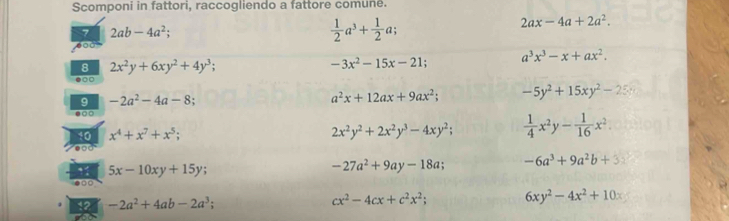 Scomponi in fattori, raccogliendo a fattore comune.
2ax-4a+2a^2. 
7 2ab-4a^2;
 1/2 a^3+ 1/2 a; 
8 2x^2y+6xy^2+4y^3;
-3x^2-15x-21; a^3x^3-x+ax^2. 
9 -2a^2-4a-8;
a^2x+12ax+9ax^2; -5y^2+15xy^2-25x
□ □
2x^2y^2+2x^2y^3-4xy^2; 
10 x^4+x^7+x^5;  1/4 x^2y- 1/16 x^2.
5x-10xy+15y;
-27a^2+9ay-18a; -6a^3+9a^2b+3
2 -2a^2+4ab-2a^3;
cx^2-4cx+c^2x^2; 6xy^2-4x^2+10x