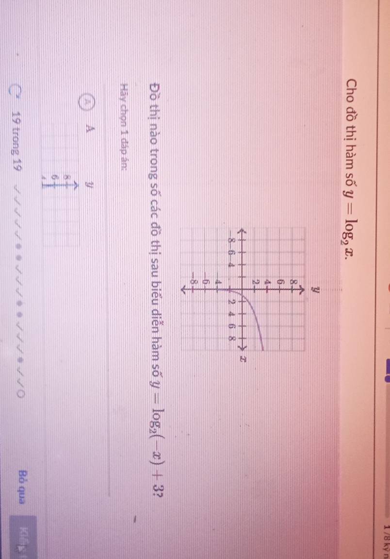 1 /8 kỷ n
Cho đồ thị hàm số y=log _2x. 
Đồ thị nào trong số các đồ thị sau biểu diễn hàm số y=log _2(-x)+3
Hy chọn 1 đáp án:
A y
8
6
4
19 trong 19
Bỏ qua