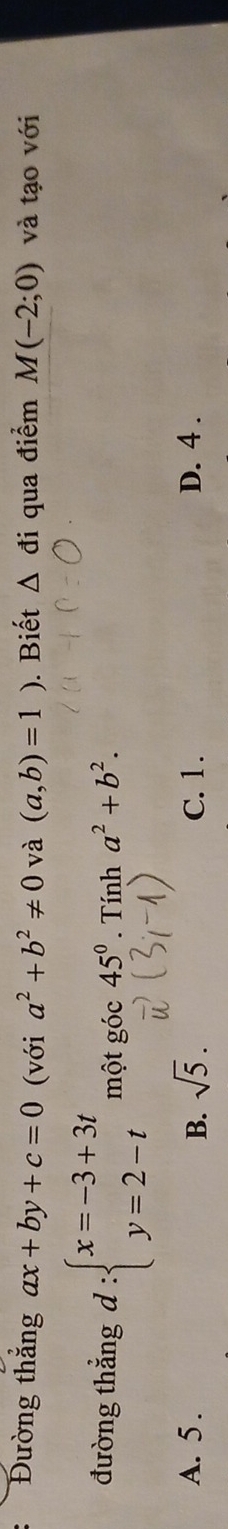 Đường thắng ax+by+c=0 (với a^2+b^2!= 0 và (a,b)=1). Biết △ di qua điểm M(-2;0) và tạo với
đường thẳng d:beginarrayl x=-3+3t y=2-tendarray. một goc45°. Tính a^2+b^2.
A. 5 . sqrt(5). C. 1. D. 4 .
B.